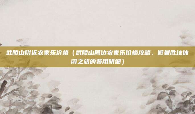 武陵山附近农家乐价格(武陵山周边农家乐价格攻略,避暑胜地休闲之旅的费用明细)