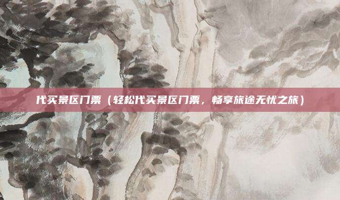 代买景区门票(轻松代买景区门票,畅享旅途无忧之旅)