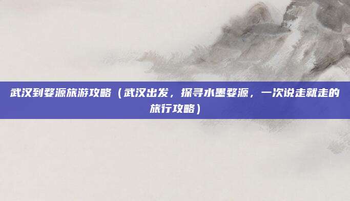 武汉到婺源旅游攻略(武汉出发,探寻水墨婺源,一次说走就走的旅行攻略)