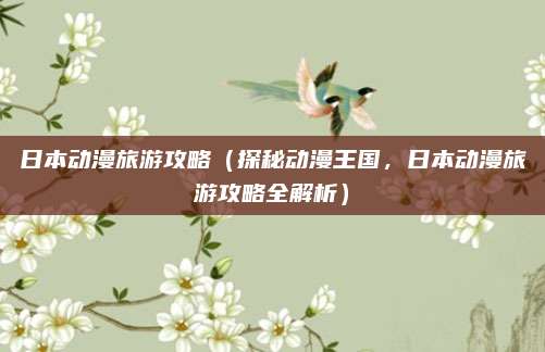 日本动漫旅游攻略(探秘动漫王国,日本动漫旅游攻略全解析)