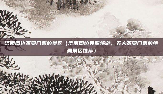 济南周边不要门票的景区(济南周边免费畅游,五大不要门票的绝美景区推荐)
