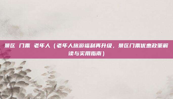 景区 门票 老年人（老年人旅游福利再升级，景区门票优惠政策解读与实用指南）