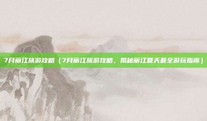 7月丽江旅游攻略(7月丽江旅游攻略,揭秘丽江夏天最全游玩指南)