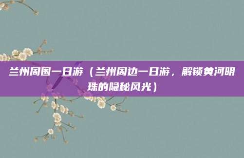 兰州周围一日游（兰州周边一日游，解锁黄河明珠的隐秘风光）