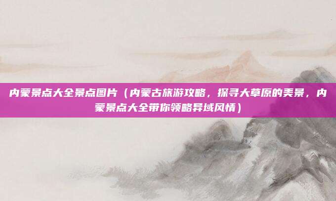 内蒙景点大全景点图片(内蒙古旅游攻略,探寻大草原的美景,内蒙景点大全带你领略异域风情)