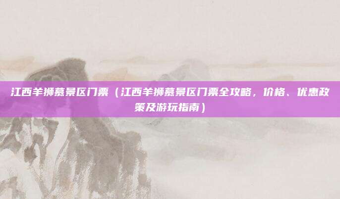 江西羊狮慕景区门票(江西羊狮慕景区门票全攻略,价格、优惠政策及游玩指南)
