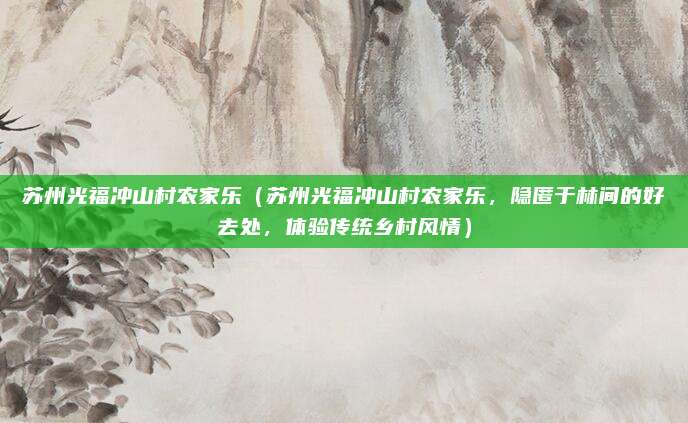 苏州光福冲山村农家乐(苏州光福冲山村农家乐,隐匿于林间的好去处,体验传统乡村风情)