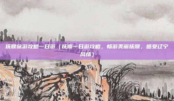 抚顺旅游攻略一日游(抚顺一日游攻略,畅游美丽抚顺,感受辽宁风情)