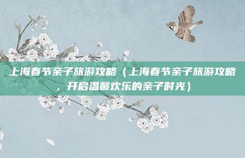 上海春节亲子旅游攻略(上海春节亲子旅游攻略,开启温馨欢乐的亲子时光)