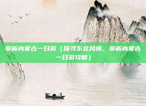 阜新内蒙古一日游(探寻东北风情,阜新内蒙古一日游攻略)