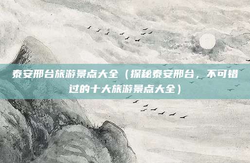 泰安邢台旅游景点大全(探秘泰安邢台,不可错过的十大旅游景点大全)