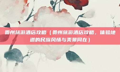 贵州旅游酒店攻略(贵州旅游酒店攻略,体验地道的民族风情与美景同在)