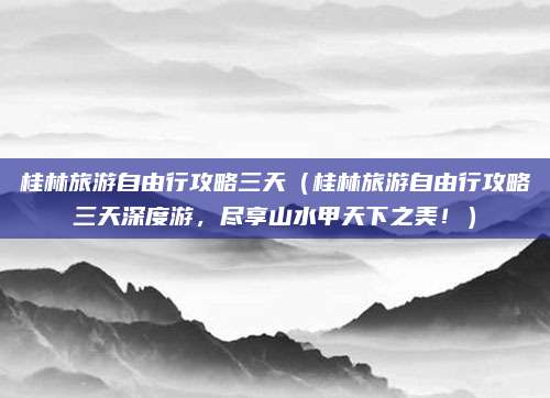 桂林旅游自由行攻略三天(桂林旅游自由行攻略三天深度游,尽享山水甲天下之美!)
