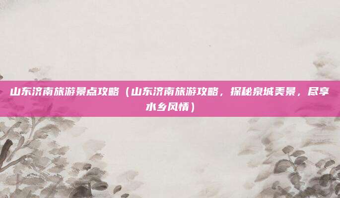 山东济南旅游景点攻略(山东济南旅游攻略,探秘泉城美景,尽享水乡风情)