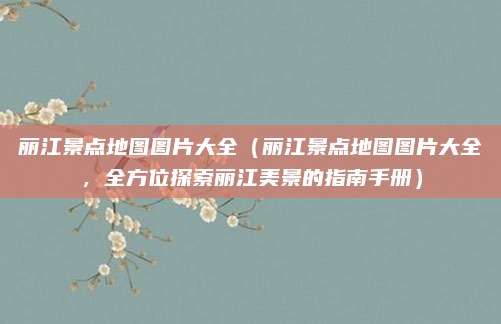 丽江景点地图图片大全(丽江景点地图图片大全,全方位探索丽江美景的指南手册)