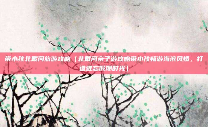 带小孩北戴河旅游攻略(北戴河亲子游攻略带小孩畅游海滨风情,打造难忘假期时光)