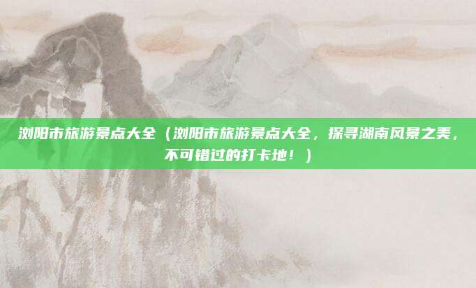 浏阳市旅游景点大全(浏阳市旅游景点大全,探寻湖南风景之美,不可错过的打卡地!)