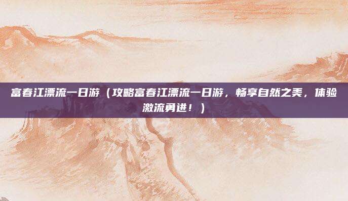富春江漂流一日游(攻略富春江漂流一日游,畅享自然之美,体验激流勇进!)