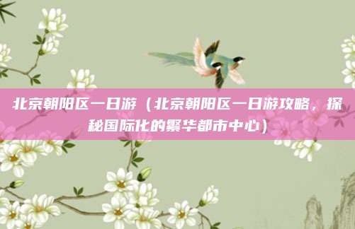 北京朝阳区一日游(北京朝阳区一日游攻略,探秘国际化的繁华都市中心)