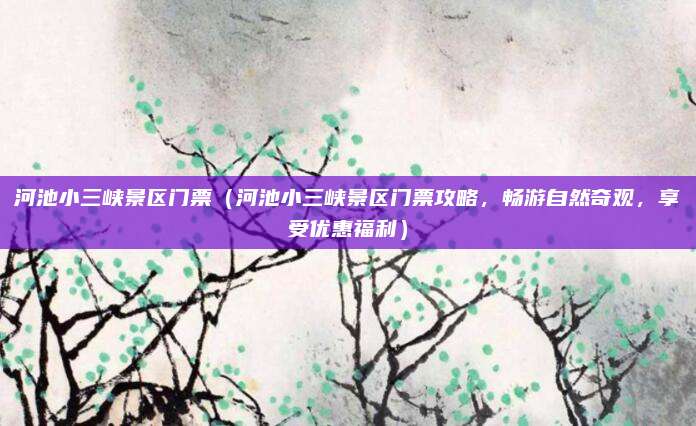 河池小三峡景区门票(河池小三峡景区门票攻略,畅游自然奇观,享受优惠福利)