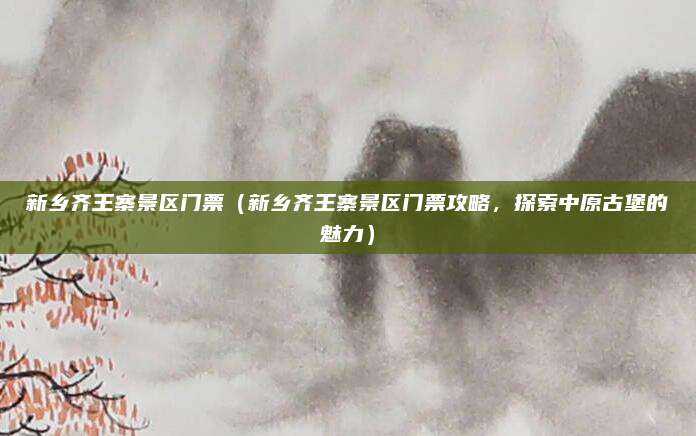 新乡齐王寨景区门票(新乡齐王寨景区门票攻略,探索中原古堡的魅力)