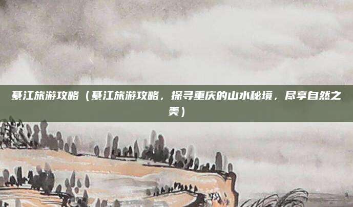 綦江旅游攻略(綦江旅游攻略,探寻重庆的山水秘境,尽享自然之美)