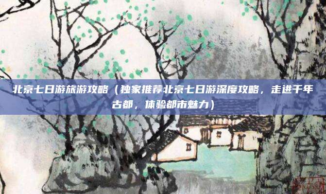 北京七日游旅游攻略（独家推荐北京七日游深度攻略，走进千年古都，体验都市魅力）