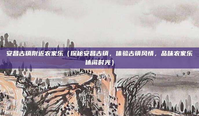 安昌古镇附近农家乐（探秘安昌古镇，体验古镇风情，品味农家乐休闲时光）