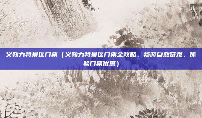 义勒力特景区门票(义勒力特景区门票全攻略,畅游自然奇观,体验门票优惠)