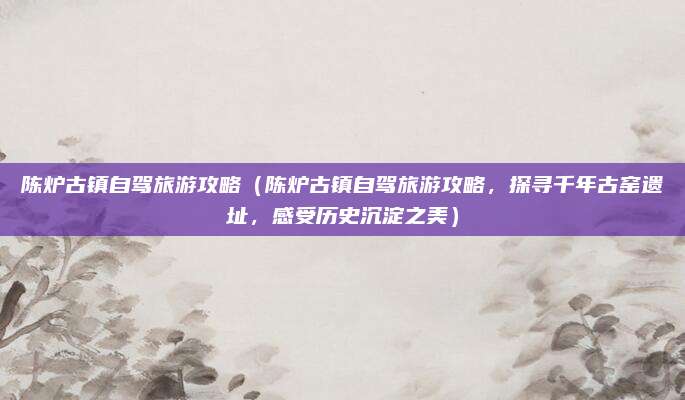 陈炉古镇自驾旅游攻略（陈炉古镇自驾旅游攻略，探寻千年古窑遗址，感受历史沉淀之美）
