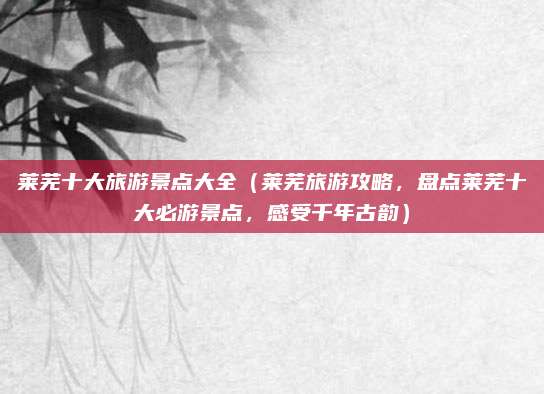 莱芜十大旅游景点大全(莱芜旅游攻略,盘点莱芜十大必游景点,感受千年古韵)