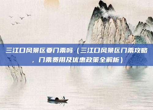 三江口风景区要门票吗(三江口风景区门票攻略,门票费用及优惠政策全解析)