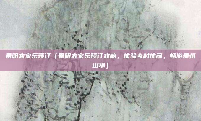 贵阳农家乐预订(贵阳农家乐预订攻略,体验乡村休闲,畅游贵州山水)