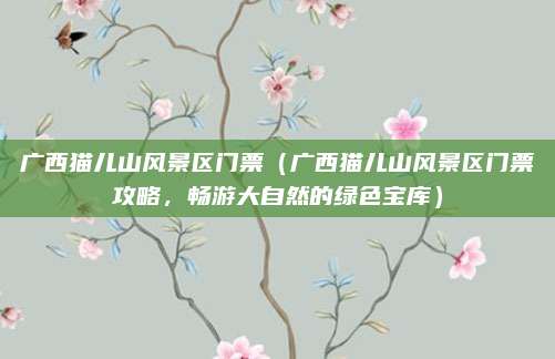 广西猫儿山风景区门票（广西猫儿山风景区门票攻略，畅游大自然的绿色宝库）