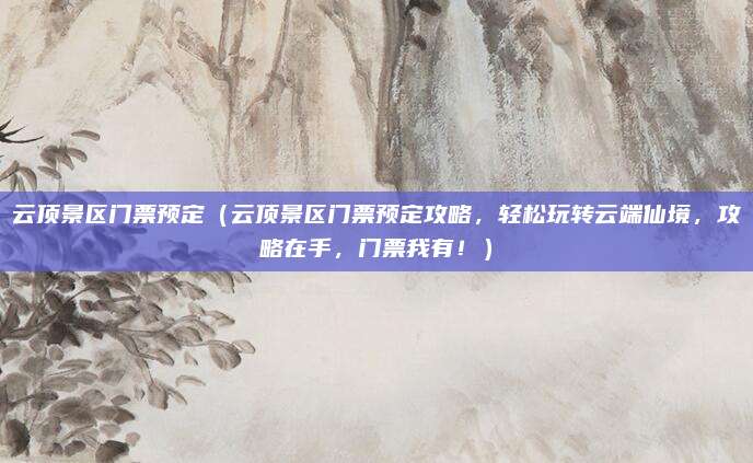 云顶景区门票预定（云顶景区门票预定攻略，轻松玩转云端仙境，攻略在手，门票我有！）