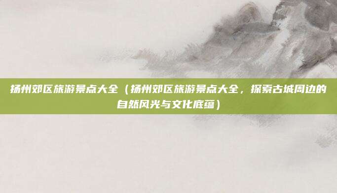 扬州郊区旅游景点大全(扬州郊区旅游景点大全,探索古城周边的自然风光与文化底蕴)