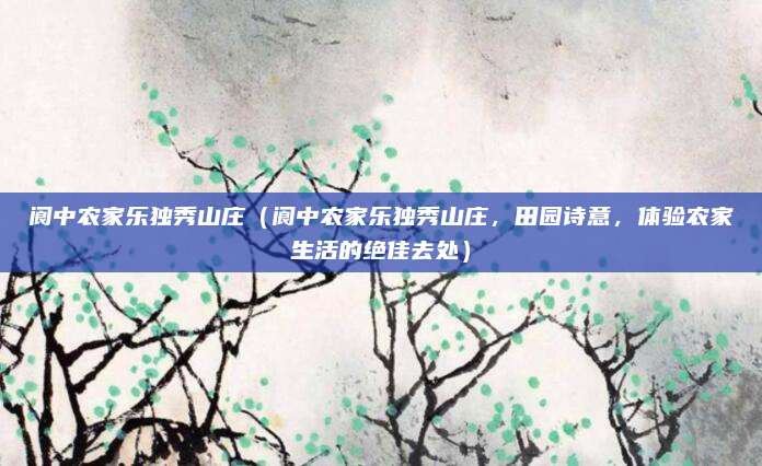 阆中农家乐独秀山庄(阆中农家乐独秀山庄,田园诗意,体验农家生活的绝佳去处)