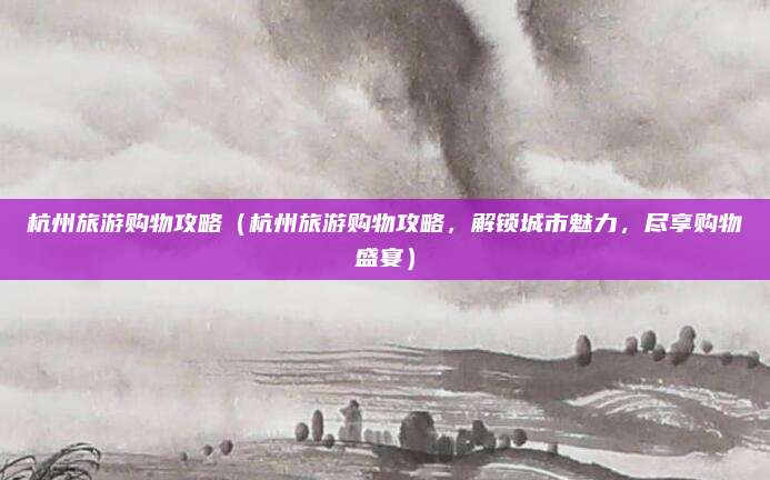 杭州旅游购物攻略(杭州旅游购物攻略,解锁城市魅力,尽享购物盛宴)