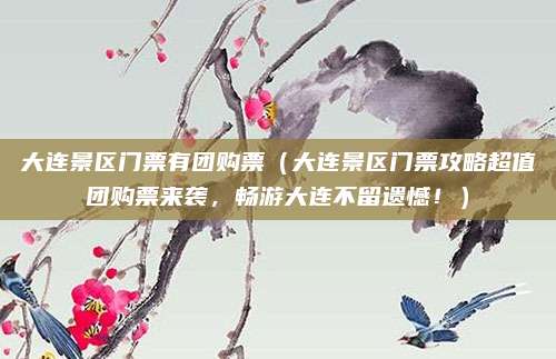 大连景区门票有团购票(大连景区门票攻略超值团购票来袭,畅游大连不留遗憾!)