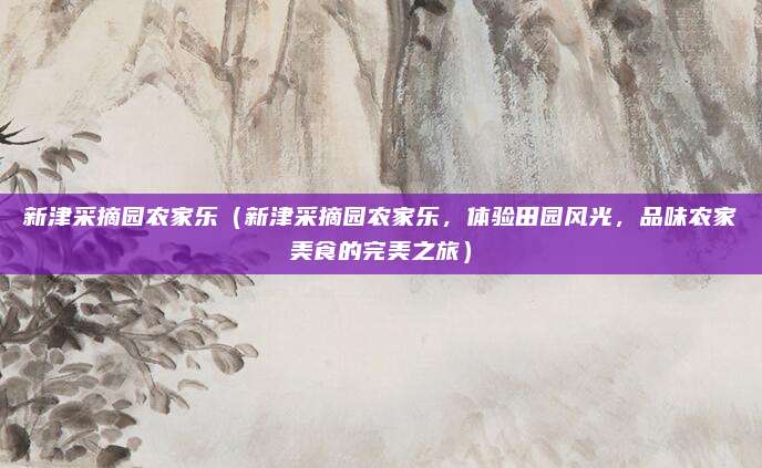 新津采摘园农家乐(新津采摘园农家乐,体验田园风光,品味农家美食的完美之旅)