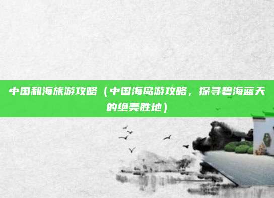 中国和海旅游攻略(中国海岛游攻略,探寻碧海蓝天的绝美胜地)