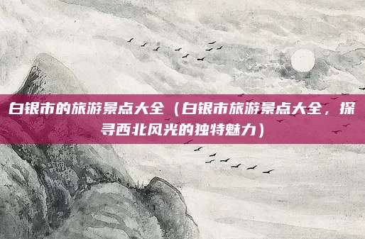 白银市的旅游景点大全(白银市旅游景点大全,探寻西北风光的独特魅力)