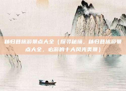 秭归县旅游景点大全(探寻秘境,秭归县旅游景点大全,必游的十大风光美景)