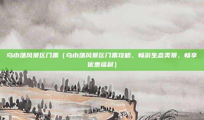 乌巾荡风景区门票(乌巾荡风景区门票攻略,畅游生态美景,畅享优惠福利)