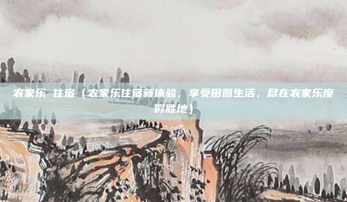 农家乐 住宿(农家乐住宿新体验,享受田园生活,尽在农家乐度假胜地)