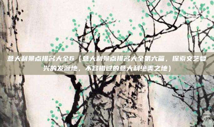 意大利景点排名大全6(意大利景点排名大全第六篇,探索文艺复兴的发源地,不容错过的意大利绝美之地)