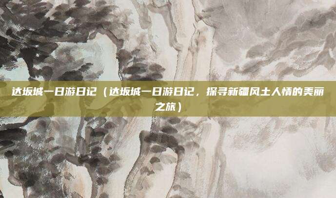 达坂城一日游日记(达坂城一日游日记,探寻新疆风土人情的美丽之旅)