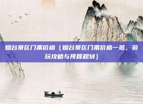 烟台景区门票价格(烟台景区门票价格一览,游玩攻略与预算规划)