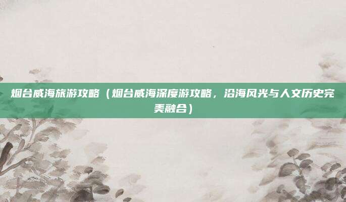 烟台威海旅游攻略(烟台威海深度游攻略,沿海风光与人文历史完美融合)