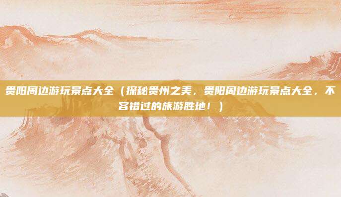 贵阳周边游玩景点大全(探秘贵州之美,贵阳周边游玩景点大全,不容错过的旅游胜地!)